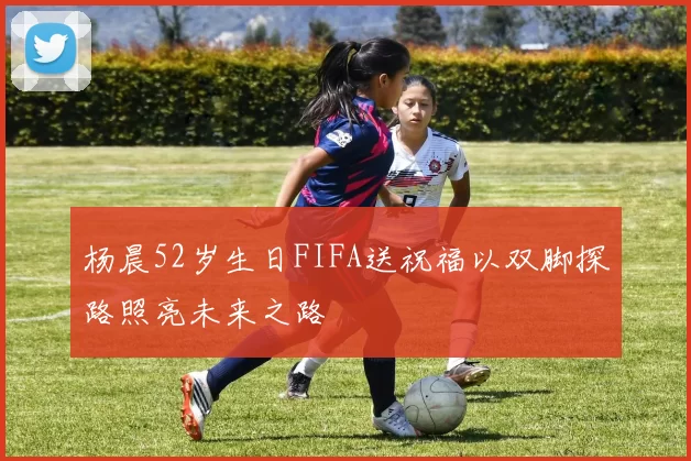 杨晨52岁生日FIFA送祝福以双脚探路照亮未来之路