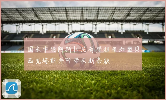 国米中场阿斯拉尼有望租借加盟贝西克塔斯并附带买断条款