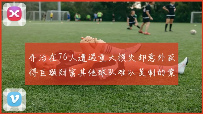 乔治在76人遭遇重大损失却意外获得巨额财富其他球队难以复制的案例