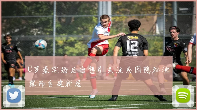 C罗豪宅婚后出售引关注或因隐私泄露而自建新居