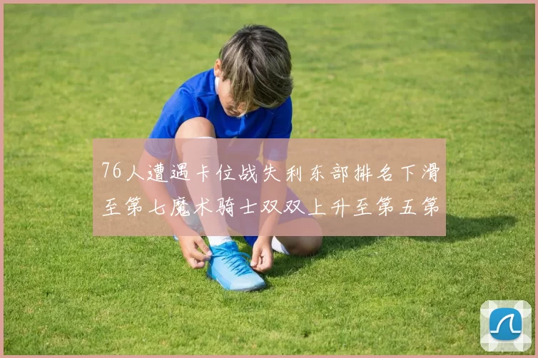 76人遭遇卡位战失利东部排名下滑至第七魔术骑士双双上升至第五第六位