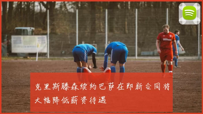 克里斯滕森续约巴萨在即新合同将大幅降低薪资待遇