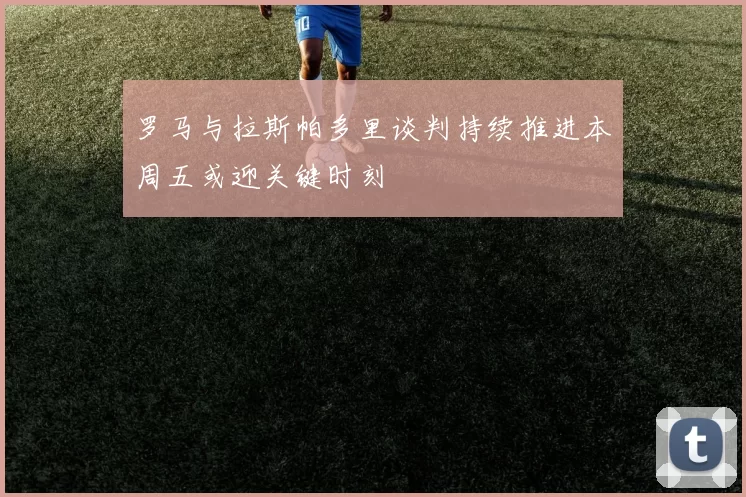罗马与拉斯帕多里谈判持续推进本周五或迎关键时刻