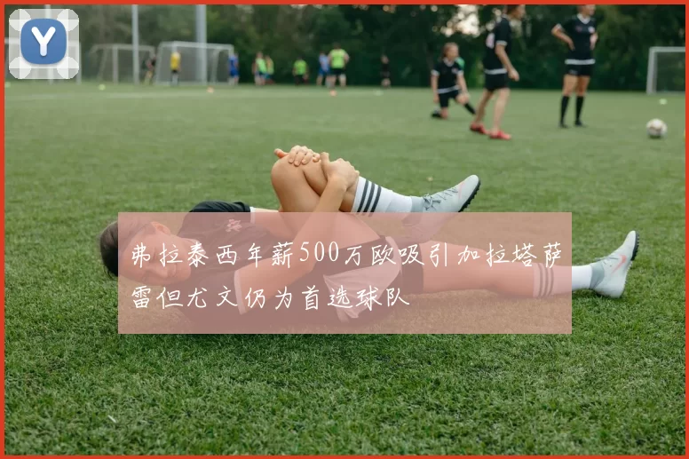 弗拉泰西年薪500万欧吸引加拉塔萨雷但尤文仍为首选球队