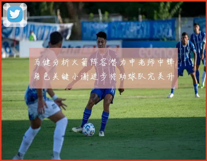 马健分析火箭阵容潜力申老师中锋角色关键小谢进步将助球队完美升级