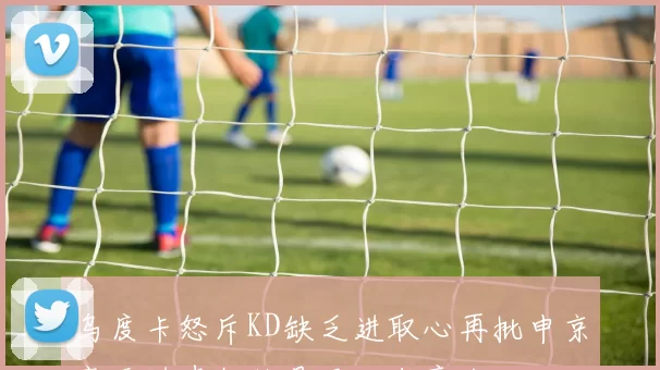 乌度卡怒斥KD缺乏进取心再批申京毫无进步教练是否心灰意冷